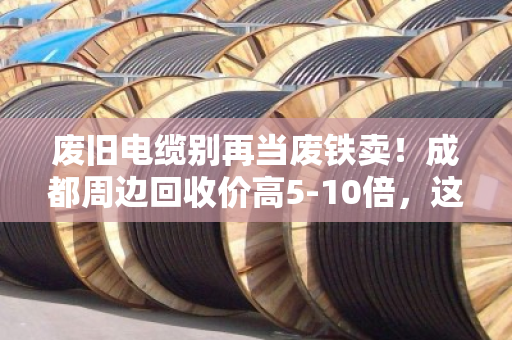 废旧电缆别再当废铁卖！成都周边回收价高5-10倍，这样卖多赚几千