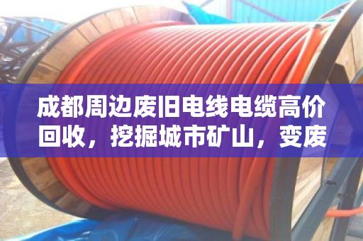 成都周边废旧电线电缆高价回收，挖掘城市矿山，变废为宝轻松获利