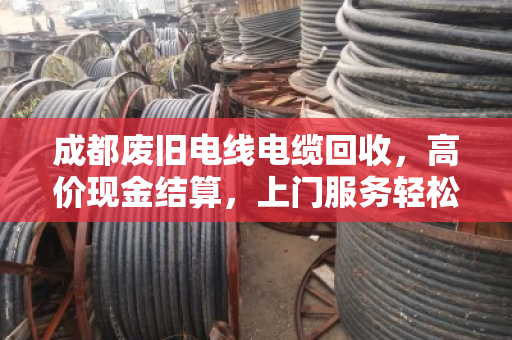成都废旧电线电缆回收，高价现金结算，上门服务轻松变现