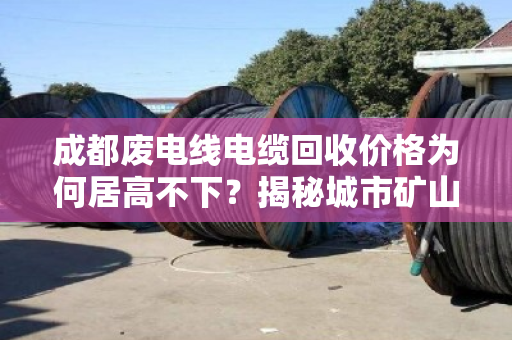 成都废电线电缆回收价格为何居高不下？揭秘城市矿山的财富密码