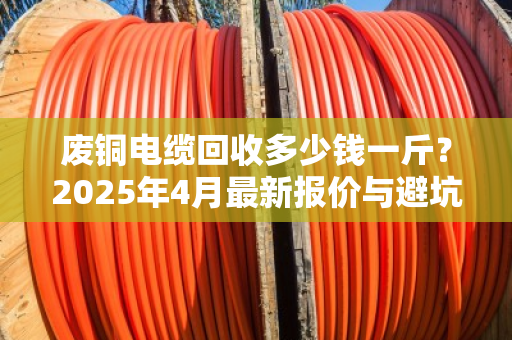 废铜电缆回收多少钱一斤？2025年4月最新报价与避坑指南