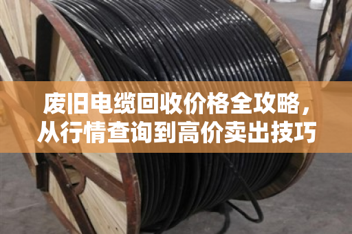 废旧电缆回收价格全攻略，从行情查询到高价卖出技巧