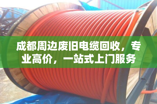 成都周边废旧电缆回收，专业高价，一站式上门服务