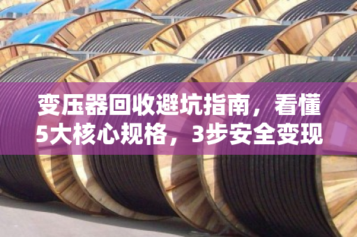 变压器回收避坑指南，看懂5大核心规格，3步安全变现