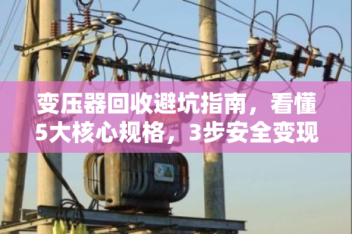 变压器回收避坑指南，看懂5大核心规格，3步安全变现