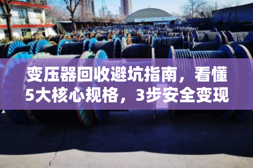 变压器回收避坑指南，看懂5大核心规格，3步安全变现