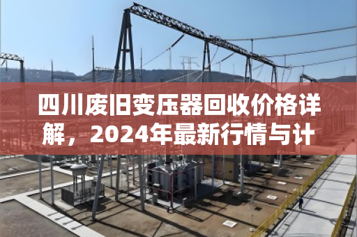 四川废旧变压器回收价格详解，2024年最新行情与计算逻辑