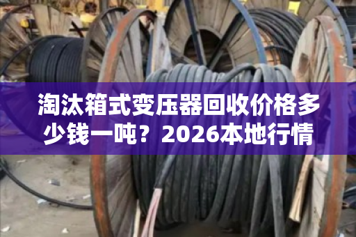 淘汰箱式变压器回收价格多少钱一吨？2026本地行情与报价全解析