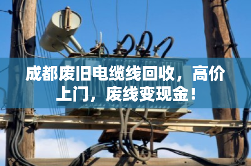成都废旧电缆线回收，高价上门，废线变现金！