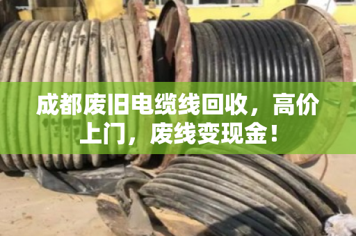 成都废旧电缆线回收，高价上门，废线变现金！