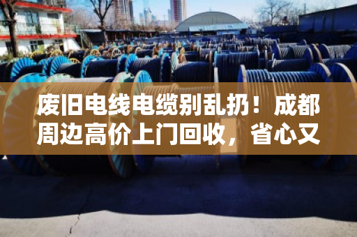 废旧电线电缆别乱扔！成都周边高价上门回收，省心又环保