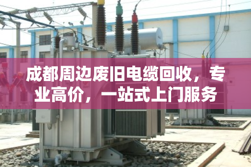 成都周边废旧电缆回收，专业高价，一站式上门服务