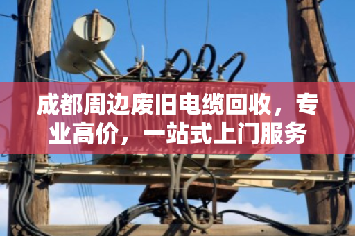 成都周边废旧电缆回收，专业高价，一站式上门服务