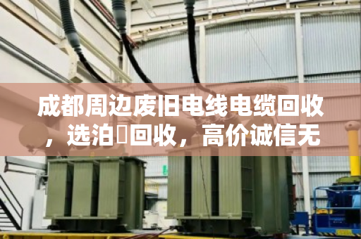 成都周边废旧电线电缆回收，选泊祎回收，高价诚信无套路！