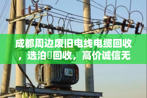 成都周边废旧电线电缆回收，选泊祎回收，高价诚信无套路！