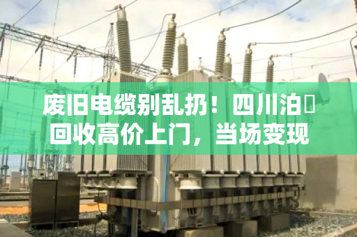 废旧电缆别乱扔！四川泊祎回收高价上门，当场变现