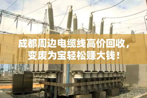 成都周边电缆线高价回收，变废为宝轻松赚大钱！