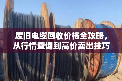 废旧电缆回收价格全攻略，从行情查询到高价卖出技巧