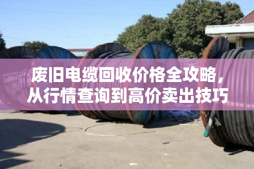 废旧电缆回收价格全攻略，从行情查询到高价卖出技巧