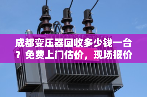 成都变压器回收多少钱一台？免费上门估价，现场报价更透明