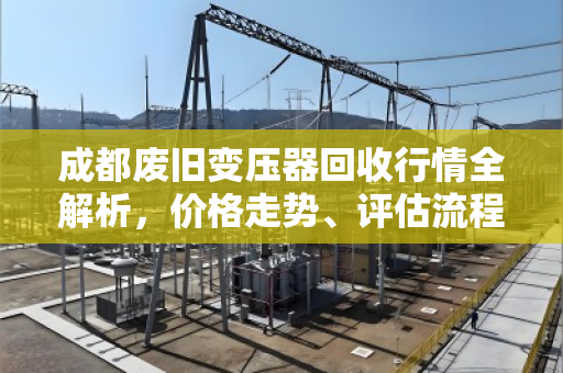成都废旧变压器回收行情全解析，价格走势、评估流程与专业服务指南