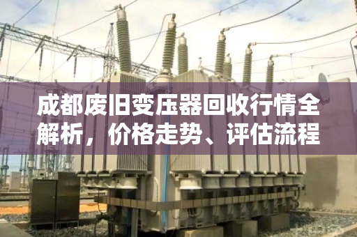 成都废旧变压器回收行情全解析，价格走势、评估流程与专业服务指南