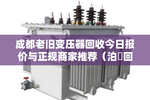 成都老旧变压器回收今日报价与正规商家推荐（泊祎回收）