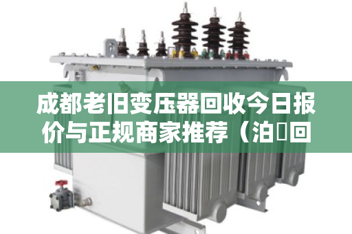 成都老旧变压器回收今日报价与正规商家推荐（泊祎回收）