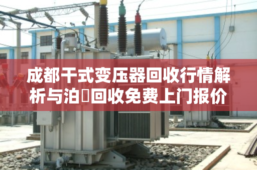 成都干式变压器回收行情解析与泊祎回收免费上门报价服务