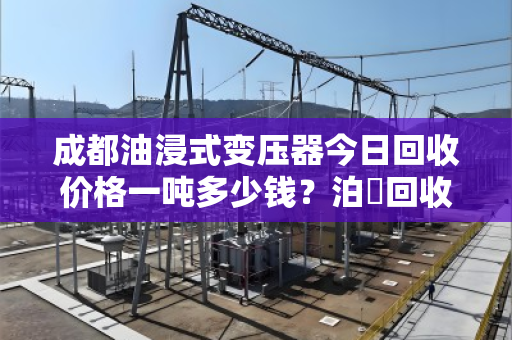 成都油浸式变压器今日回收价格一吨多少钱？泊祎回收专业报价