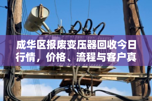 成华区报废变压器回收今日行情，价格、流程与客户真实反馈
