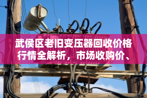 武侯区老旧变压器回收价格行情全解析，市场收购价、影响因素与靠谱回收商推荐