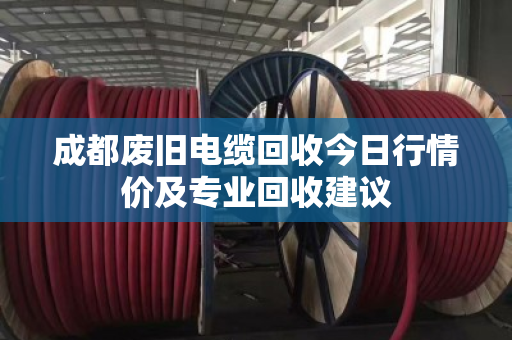 成都废旧电缆回收今日行情价及专业回收建议
