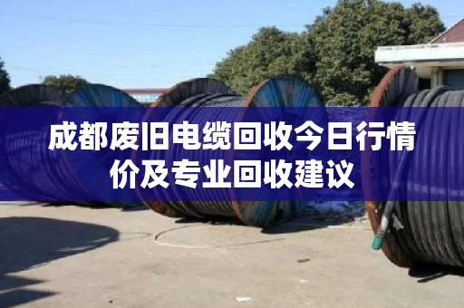 成都废旧电缆回收今日行情价及专业回收建议