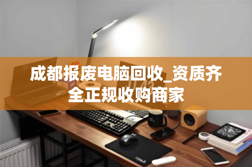 成都报废电脑回收_资质齐全正规收购商家
