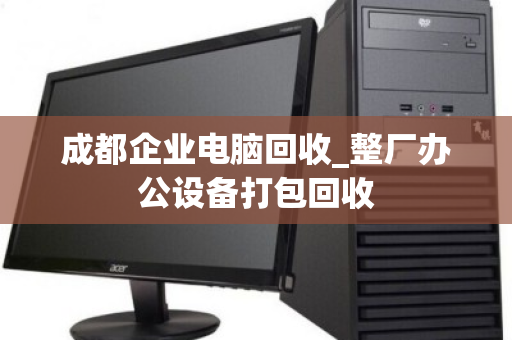 成都企业电脑回收_整厂办公设备打包回收