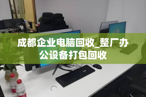 成都企业电脑回收_整厂办公设备打包回收
